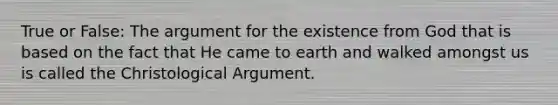 True or False: The argument for the existence from God that is based on the fact that He came to earth and walked amongst us is called the Christological Argument.