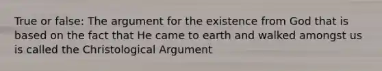 True or false: The argument for the existence from God that is based on the fact that He came to earth and walked amongst us is called the Christological Argument