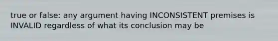 true or false: any argument having INCONSISTENT premises is INVALID regardless of what its conclusion may be