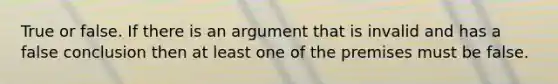 True or false. If there is an argument that is invalid and has a false conclusion then at least one of the premises must be false.