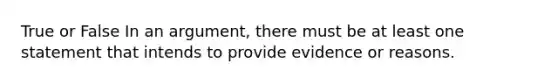 True or False In an argument, there must be at least one statement that intends to provide evidence or reasons.