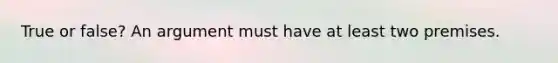 True or false? An argument must have at least two premises.