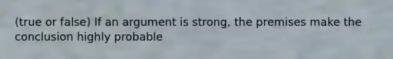 (true or false) If an argument is strong, the premises make the conclusion highly probable