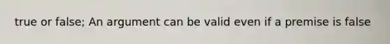 true or false; An argument can be valid even if a premise is false