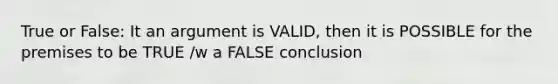 True or False: It an argument is VALID, then it is POSSIBLE for the premises to be TRUE /w a FALSE conclusion