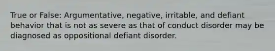 True or False: Argumentative, negative, irritable, and defiant behavior that is not as severe as that of conduct disorder may be diagnosed as oppositional defiant disorder.