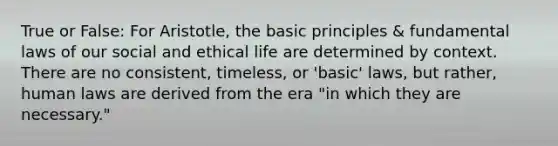 True or False: For Aristotle, the basic principles & fundamental laws of our social and ethical life are determined by context. There are no consistent, timeless, or 'basic' laws, but rather, human laws are derived from the era "in which they are necessary."