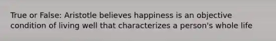 True or False: Aristotle believes happiness is an objective condition of living well that characterizes a person's whole life