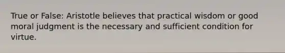 True or False: Aristotle believes that practical wisdom or good moral judgment is the necessary and sufficient condition for virtue.