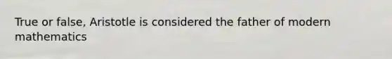 True or false, Aristotle is considered the father of modern mathematics