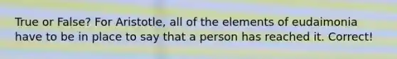 True or False? For Aristotle, all of the elements of eudaimonia have to be in place to say that a person has reached it. Correct!