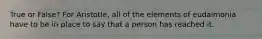 True or False? For Aristotle, all of the elements of eudaimonia have to be in place to say that a person has reached it.