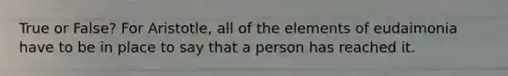 True or False? For Aristotle, all of the elements of eudaimonia have to be in place to say that a person has reached it.