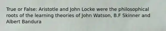 True or False: Aristotle and John Locke were the philosophical roots of the learning theories of John Watson, B.F Skinner and Albert Bandura