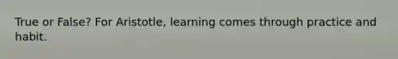 True or False? For Aristotle, learning comes through practice and habit.