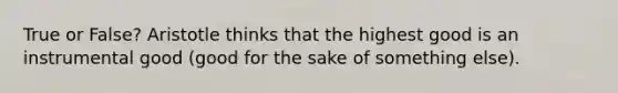 True or False? Aristotle thinks that the highest good is an instrumental good (good for the sake of something else).
