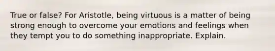 True or false? For Aristotle, being virtuous is a matter of being strong enough to overcome your emotions and feelings when they tempt you to do something inappropriate. Explain.