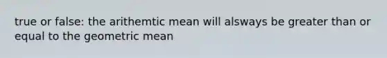 true or false: the arithemtic mean will alsways be greater than or equal to the geometric mean