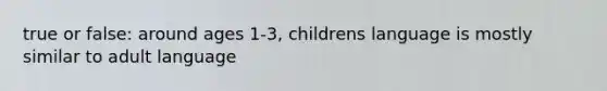 true or false: around ages 1-3, childrens language is mostly similar to adult language