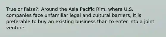 True or False?: Around the Asia Pacific Rim, where U.S. companies face unfamiliar legal and cultural barriers, it is preferable to buy an existing business than to enter into a joint venture.