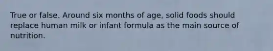 True or false. Around six months of age, solid foods should replace human milk or infant formula as the main source of nutrition.