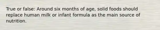 True or false: Around six months of age, solid foods should replace human milk or infant formula as the main source of nutrition.