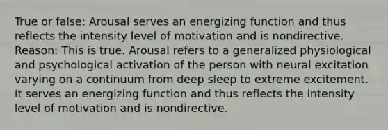 True or false: Arousal serves an energizing function and thus reflects the intensity level of motivation and is nondirective. Reason: This is true. Arousal refers to a generalized physiological and psychological activation of the person with neural excitation varying on a continuum from deep sleep to extreme excitement. It serves an energizing function and thus reflects the intensity level of motivation and is nondirective.