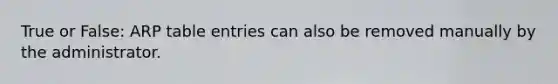 True or False: ARP table entries can also be removed manually by the administrator.