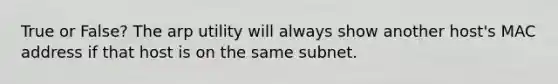 True or False? The arp utility will always show another host's MAC address if that host is on the same subnet.