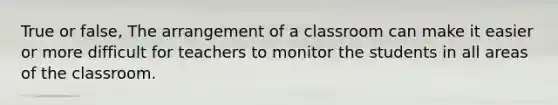 True or false, The arrangement of a classroom can make it easier or more difficult for teachers to monitor the students in all areas of the classroom.