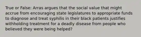 True or False: Arras argues that the social value that might accrue from encouraging state legislatures to appropriate funds to diagnose and treat syphilis in their black patients justifies withholding treatment for a deadly disease from people who believed they were being helped?