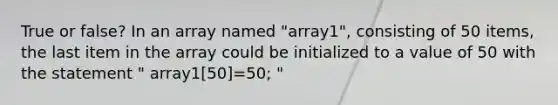 True or false? In an array named "array1", consisting of 50 items, the last item in the array could be initialized to a value of 50 with the statement " array1[50]=50; "