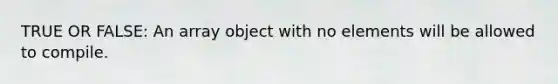 TRUE OR FALSE: An array object with no elements will be allowed to compile.