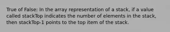 True of False: In the array representation of a stack, if a value called stackTop indicates the number of elements in the stack, then stackTop-1 points to the top item of the stack.