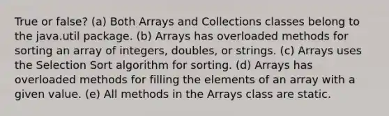 True or false? (a) Both Arrays and Collections classes belong to the java.util package. (b) Arrays has overloaded methods for sorting an array of integers, doubles, or strings. (c) Arrays uses the Selection Sort algorithm for sorting. (d) Arrays has overloaded methods for filling the elements of an array with a given value. (e) All methods in the Arrays class are static.