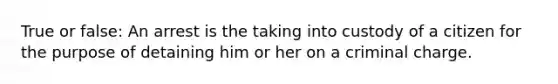 True or false: An arrest is the taking into custody of a citizen for the purpose of detaining him or her on a criminal charge.