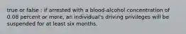 true or false : if arrested with a blood-alcohol concentration of 0.08 percent or more, an individual's driving privileges will be suspended for at least six months.