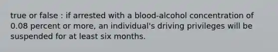 true or false : if arrested with a blood-alcohol concentration of 0.08 percent or more, an individual's driving privileges will be suspended for at least six months.