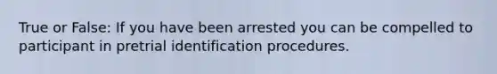 True or False: If you have been arrested you can be compelled to participant in pretrial identification procedures.