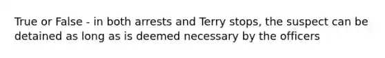 True or False - in both arrests and Terry stops, the suspect can be detained as long as is deemed necessary by the officers