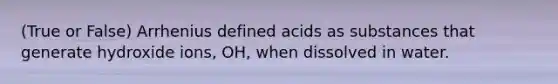 (True or False) Arrhenius defined acids as substances that generate hydroxide ions, OH, when dissolved in water.