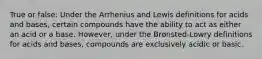 True or false: Under the Arrhenius and Lewis definitions for acids and bases, certain compounds have the ability to act as either an acid or a base. However, under the Brønsted-Lowry definitions for acids and bases, compounds are exclusively acidic or basic.