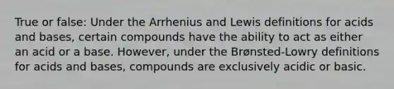 True or false: Under the Arrhenius and Lewis definitions for acids and bases, certain compounds have the ability to act as either an acid or a base. However, under the Brønsted-Lowry definitions for acids and bases, compounds are exclusively acidic or basic.