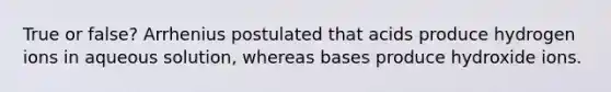 True or false? Arrhenius postulated that acids produce hydrogen ions in aqueous solution, whereas bases produce hydroxide ions.