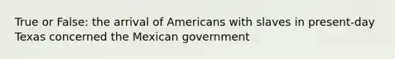 True or False: the arrival of Americans with slaves in present-day Texas concerned the Mexican government