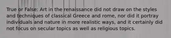 True or False: Art in the renaissance did not draw on the styles and techniques of classical Greece and rome, nor did it portray individuals and nature in more realistic ways, and it certainly did not focus on secular topics as well as religious topics.