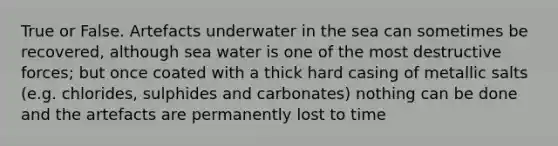 True or False. Artefacts underwater in the sea can sometimes be recovered, although sea water is one of the most destructive forces; but once coated with a thick hard casing of metallic salts (e.g. chlorides, sulphides and carbonates) nothing can be done and the artefacts are permanently lost to time