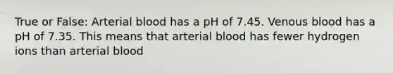 True or False: Arterial blood has a pH of 7.45. Venous blood has a pH of 7.35. This means that arterial blood has fewer hydrogen ions than arterial blood