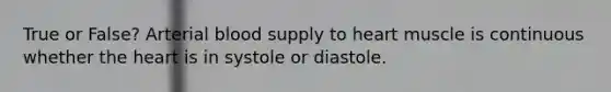 True or False? Arterial blood supply to heart muscle is continuous whether the heart is in systole or diastole.