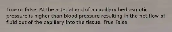 True or false: At the arterial end of a capillary bed osmotic pressure is higher than blood pressure resulting in the net flow of fluid out of the capillary into the tissue. True False